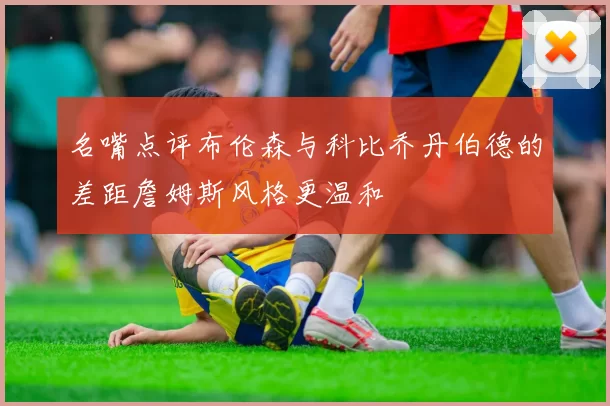 名嘴点评布伦森与科比乔丹伯德的差距詹姆斯风格更温和