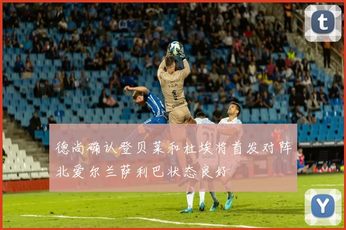 德尚确认登贝莱和杜埃将首发对阵北爱尔兰萨利巴状态良好