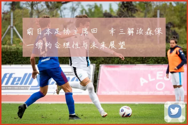 前日本足协主席田嶋幸三解读森保一续约合理性与未来展望